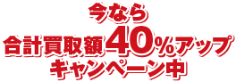 今なら合計買取額40%アップキャンペーン中